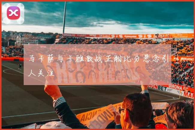 马卡萨与卡雅激战正酣比分悬念引人关注