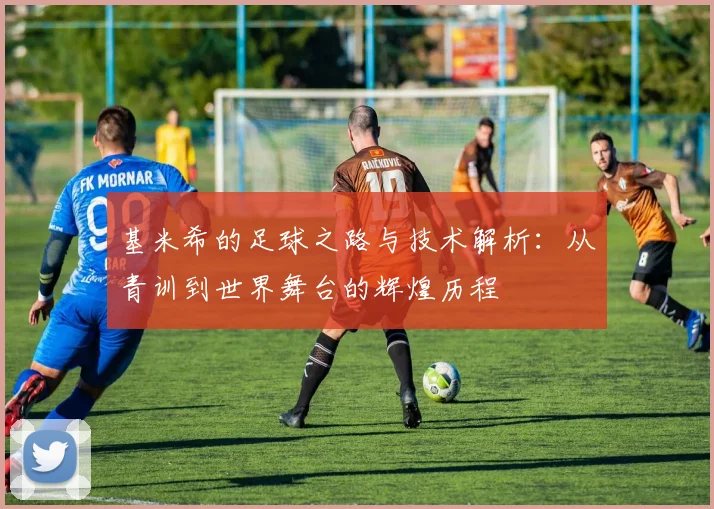 基米希的足球之路与技术解析：从青训到世界舞台的辉煌历程