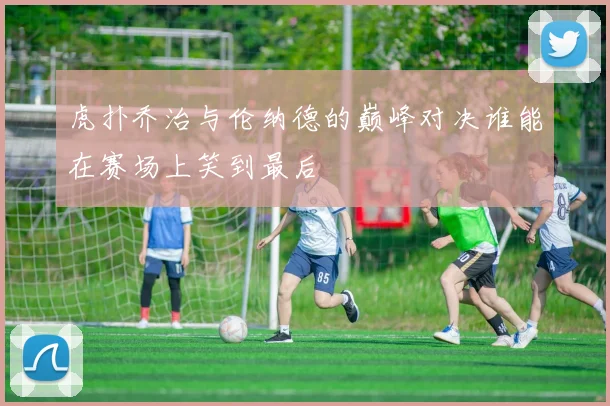 虎扑乔治与伦纳德的巅峰对决谁能在赛场上笑到最后