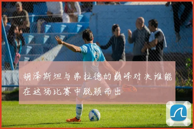 胡泽斯坦与弗拉德的巅峰对决谁能在这场比赛中脱颖而出