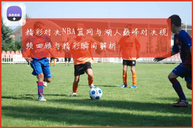 精彩对决NBA篮网与湖人巅峰对决视频回顾与精彩瞬间解析