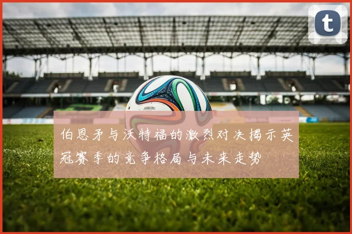 伯恩矛与沃特福的激烈对决揭示英冠赛季的竞争格局与未来走势